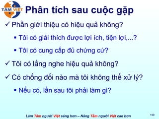 Phân tích sau cuộc gặp Phần giới thiệu có hiệu quả không?  Tôi có giải thích được lợi ích, tiện lợi,...?  Tôi có cung cấp đủ chứng cứ? Tôi có lắng nghe hiệu quả không? Có chống đối nào mà tôi không thể xử lý? Nếu có, lần sau tôi phải làm gì? 