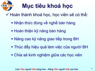 Mục tiêu khoá học Hoàn thành khoá học, học viên sẽ có thể: Nhận thức đúng về nghề bán hàng Hoàn thiện kỹ năng bán hàng Nâng cao kỹ năng giao tiếp trong BH Thúc đẩy hiệu quả làm việc của người BH Chia sẻ kinh nghiệm giữa các học viên 