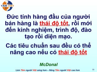 Đức tính hàng đầu của người bán hàng là  thái độ tốt , rồi mới đến kinh nghiệm, trình độ, đào tạo rồi diện mạo. Các tiêu chuẩn sau đều có thể nâng cao nếu có  thái độ tốt McDonal 