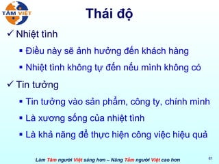 Thái độ Nhiệt tình Điều này sẽ ảnh hưởng đến khách hàng Nhiệt tình không tự đến nếu mình không có Tin tưởng Tin tưởng vào sản phẩm, công ty, chính mình Là xương sống của nhiệt tình Là khả năng để thực hiện công việc hiệu quả 