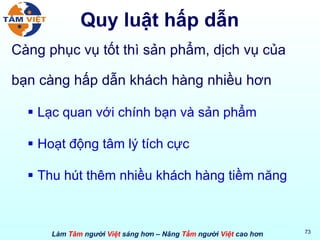 Quy luật hấp dẫn Càng phục vụ tốt thì sản phẩm, dịch vụ của bạn càng hấp dẫn khách hàng nhiều hơn Lạc quan với chính bạn và sản phẩm Hoạt động tâm lý tích cực Thu hút thêm nhiều khách hàng tiềm năng 