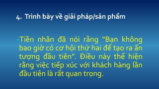 4. Trnh by v? gi?i php/s?n ph?m 
?Ti?n nh?n ?? ni r?ng B?n kh?ng bao gi? c c? h?i th? hai ?? t?o ra ?n t??ng ??u tin. ?i?u ny th? hi?n r?ng vi?c ti?p xc v?i khch hng l?n ??u tin l r?t quan tr?ng.  