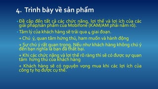 4. Trnh by v? s?n ph?m 
??? c?p ??n t?t c? cc ch?c n?ng, l?i th? v l?i ch c?a cc gi?i php/s?n ph?m c?a Mobifone (KAM/AM ph?i n?m r?). 
?T?m l? c?a khch hng s? tr?i qua 4 giai ?o?n. 
+ Ch ?, quan t?m h?ng th, ham mu?n v hnh ??ng 
+ S? ch ? r?t quan tr?ng. N?u nh? khch hng kh?ng ch ? ??n b?n ngh?a l b?n ?? th?t b?i. 
+ Khi cc ch?c n?ng v l?i th? r? rng th s? c ???c s? quan t?m h?ng th c?a khch hng 
+ Khch hng s? c nguy?n v?ng mua khi cc l?i ch c?a c?ng ty h? ???c c? th?.  