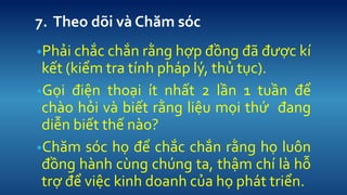 7. Theo d?i v Ch?m sc 
?Ph?i ch?c ch?n r?ng h?p ??ng ?? ???c k k?t (ki?m tra tnh php l?, th? t?c). 
?G?i ?i?n tho?i t nh?t 2 l?n 1 tu?n ?? cho h?i v bi?t r?ng li?u m?i th? ?ang di?n bi?t th? no? 
?Ch?m sc h? ?? ch?c ch?n r?ng h? lu?n ??ng hnh cng chng ta, th?m ch l h? tr? ?? vi?c kinh doanh c?a h? pht tri?n.  