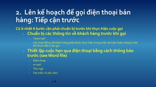 4C8 
2. Ln k? ho?ch ?? g?i ?i?n tho?i bn hng: Ti?p c?n tr??c 
C t nh?t 6 b??c c?n ph?i chu?n b? tr??c khi th?c hi?n cu?c g?i 
1.Chu?n b? cc th?ng tin v? khch hng tr??c khi g?i 
?Gieo h?t" 
?Cc ho?t ??ng v? khch hng ph?i ???c th?c hi?n trong m?t vi tu?n ho?c thng tr??c khi th?c hi?n cu?c g?i 
2.Thi?t l?p cu?c h?n qua ?i?n tho?i b?ng cch th?ng bo tr??c (see Word file) 
??i?n tho?i 
?e-mail 
?Th? ng? 
?Fax (n?u c yu c?u)  