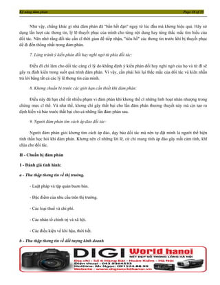 Kỹ năng đàm phán                                                                               Page 10 of 35



      Như vậy, chẳng khác gì nhà đàm phán đã "bắn hết đạn" ngay từ lúc đầu mà khơng hiệu quả. Hãy sử
dụng lần lượt các thơng tin, lý lẽ thuyết phục của mình cho từng nội dung hay từng thắc mắc tìm hiểu của
đối tác. Nên nhớ rằng đối tác cần cĩ thời gian để tiếp nhận, "tiêu hố" các thơng tin trước khi bị thuyết phục
để đi đến thống nhất trong đàm phán.

     7. Lảng tránh ý kiến phản đối hay nghi ngờ từ phía đối tác:

       Ðiều đĩ chỉ làm cho đối tác càng cĩ lý do khẳng định ý kiến phản đối hay nghi ngờ của họ và từ đĩ sẽ
gây ra định kiến trong suốt quá trình đàm phán. Vì vậy, cần phải hỏi lại thắc mắc của đối tác và kiên nhẫn
trả lời bằng tất cả các lý lẽ thơng tin của mình.

     8. Khơng chuẩn bị trước các giới hạn cần thiết khi đàm phán:

      Ðiều này đã hạn chế rất nhiều phạm vi đàm phán khi khơng thể cĩ những linh hoạt nhân nhượng trong
chừng mực cĩ thể. Và như thế, khơng chỉ gây thất bại cho lần đàm phán thương thuyết này mà cịn tạo ra
định kiến và báo trước thất bại cho cả những lần đàm phán sau.

     9. Người đàm phán tìm cách áp đảo đối tác:

      Người đàm phán giỏi khơng tìm cách áp đảo, dạy bảo đối tác mà nên tự đặt mình là người thể hiện
tinh thần học hỏi khi đàm phán. Khơng nên cĩ những lời lẽ, cử chỉ mang tính áp đảo gây mất cảm tình, khĩ
chịu cho đối tác.

II - Chuẩn bị đàm phán

1 - Đánh giá tình hình:

a - Thu thập thơng tin về thị trường.

     - Luật pháp và tập quán buơn bán.

     - Đặc điểm của nhu cầu trên thị trường.

     - Các loại thuế và chi phí.

     - Các nhân tố chính trị và xã hội.

     - Các điều kiện về khí hậu, thời tiết.

b - Thu thập thơng tin về đối tượng kinh doanh
 
