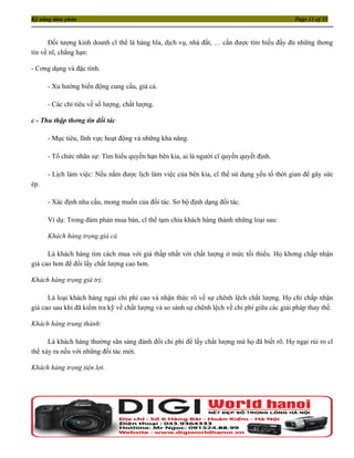 Kỹ năng đàm phán                                                                               Page 11 of 35



      Đối tượng kinh doanh cĩ thể là hàng hĩa, dịch vụ, nhà đất, … cần được tìm hiểu đầy đủ những thơng
tin về nĩ, chẳng hạn:

- Cơng dụng và đặc tính.

      - Xu hướng biến động cung cầu, giá cả.

      - Các chỉ tiêu về số lượng, chất lượng.

c - Thu thập thơng tin đối tác

      - Mục tiêu, lĩnh vực hoạt động và những khả năng.

      - Tổ chức nhân sự: Tìm hiểu quyền hạn bên kia, ai là người cĩ quyền quyết định.

      - Lịch làm việc: Nếu nắm được lịch làm việc của bên kia, cĩ thể sử dụng yếu tố thời gian để gây sức
ép.

      - Xác định nhu cầu, mong muốn của đối tác. Sơ bộ định dạng đối tác.

      Ví dụ: Trong đàm phán mua bán, cĩ thể tạm chia khách hàng thành những loại sau:

      Khách hàng trọng giá cả

      Là khách hàng tìm cách mua với giá thấp nhất với chất lượng ở mức tối thiểu. Họ khơng chấp nhận
giá cao hơn để đổi lấy chất lượng cao hơn.

Khách hàng trọng giá trị:

      Là loại khách hàng ngại chi phí cao và nhận thức rõ về sự chênh lệch chất lượng. Họ chỉ chấp nhận
giá cao sau khi đã kiểm tra kỹ về chất lượng và so sánh sự chênh lệch về chi phí giữa các giải pháp thay thế.

Khách hàng trung thành:

      Là khách hàng thường sãn sàng đánh đổi chi phí để lấy chất lượng mà họ đã biết rõ. Họ ngại rủi ro cĩ
thể xảy ra nếu với những đối tác mới.

Khách hàng trọng tiện lợi.
 