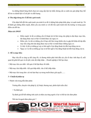 Kỹ năng đàm phán                                                                               Page 12 of 35



      Là những khách hàng thích chọn nơi cung cấp tiện lợi nhất, khơng cần so sánh các giải pháp thay thế
để tìm ra chênh lệch về chi phí và chất lượng.

d- Thu thập thơng tin về đối thủ cạnh tranh.

      Cần nhận biết đối thủ cạnh tranh của mình là ai để cĩ những biện pháp khắc phục và cạnh tranh lại. Từ
đĩ đánh giá những điểm mạnh, điểm yếu của mình so với đối thủ cạnh tranh trên thị trường và trong quan
điểm của đối tác.

Phân tích SWOT

             •     Điểm mạnh: là tất cả những yếu tố thuận lợi từ bên trong cho phép ta đạt được mục tiêu,
                   tận dụng được mọi cơ hội và tránh được các nguy cơ.
             •     Điểm yếu: Là tất cả những yếu tố hạn chế bên trong khiến cho ta gặp khĩ khăn để đạt đến
                   mục tiêu cũng như tận dụng được mọi cơ hội và tránh được những nguy cơ.
             •     Cơ hội: là tất cả những gì xảy ra bên ngồi cĩ tác động thuận lợi đến hoạt động của ta.
             •     Nguy cơ: Là tất cả những gì xảy ra từ bên ngồi cĩ tác động thuận lợi đến hoạt động của ta.

2 - Đề ra mục tiêu:

     Mục tiêu đề ra càng cụ thể càng tốt, và đương nhiên phải tính đến các yếu tố như: tính thực tế, mối
quan hệ giữa kết quả và chi phí, mức độ chấp nhận….Doanh nghiệp cĩ thể lựa chọn:

+ Một mục tiêu cao nhất - kết quả cĩ thể đạt được tốt nhất.

+ Một mục tiêu thấp nhất - kết quả thấp nhất, vãn cĩ thể chấp nhận.

+ Một mục tiêu trọng tâm- cái mà bạn thực sự mong muốn được giải quyết........

3 - Chuẩn bị nhân sự

+ Thành viên trong đồn đàm phán

      Trưởng đồn, chuyên viên pháp lý, kỹ thuật, thương mại, phiên dịch (nếu cần)

      + Tự đánh giá:

      Tự đánh giá để biết những tính cách cá nhân của từng người cĩ lợi và bất lợi cho đàm phán

      Thế nào là người đàm phán giỏi ?
 