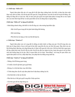 Kỹ năng đàm phán                                                                            Page 15 of 35


d - Chiến lược “Kiểm sốt”:

     Người đàm phán tiếp cận với xung đột là để nắm được những bước cần thiết và đảm bảo thỏa mãn
được mục đích cá nhân, cho dù tiêu phí mối quan hệ. Xung đột được xem như là một lời tuyên bố thắng, cần
thắng lợi bằng bất cứ cách nào. Đây là một cách giải quyết mà người đàm phán sử dụng bất cứ sức mạnh
nào xem như thích hợp để bảo vệ một quan điểm mà họ tin đúng hoặc cố gắng thắng.

Chiến lược “Kiểm sốt” sử dụng tốt nhất khi:

- Hành động nhanh chĩng, dứt khốt là vấn đề sống cịn ( như trường hợp khẩn cấp).

      - Một vấn đề quan trọng địi hỏi phải hành động bất thường.

      - Biết mình đúng.

      - Phía bên kia lợi dụng cơ hội của thái độ hợp tác.

e- Chiến lược “Tránh né”.

      Người đàm phán xem xét xung đột là những cái phải tránh xa bằng mọi giá. Chủ đề trung tâm của
kiểu này là lảng tránh, nĩ tạo ra kết quả là làm thất vọng hồn tồn cho các bên liên quan. Mục đích của các
bên khơng được đáp ứng, mà cũng khơng duy trì được mối quan hệ. kiểu này cĩ thể tạo hình thức ngoại giao
để làm chênh lệch một vấn đề, hỗn lại một vấn đề cho đến lúc thuận lợi hơn, hoặc đơn giản là rút lui khỏi
một tình huống đang bị đe dọa. Đây là quan điểm rút lui hoặc “thua-thắng”, mà trong đĩ quan điểm của
người đàm phán là rút lui, chấp nhận thua, cho phép bên kia thắng trong danh dự.

Chiến lược “tránh né” sử dụng tốt nhất khi:

- Những vấn đề khơng quan trọng.

- Cĩ nhiều vấn đề cấp bách giải quyết khác.

- Khơng cĩ cơ hội đạt được mục đích khác.

- Cĩ khả năng làm xấu đi cuộc đàm phán hơn là đạt được những lợi ích.

- Cần bình tĩnh và lấy lại tiến độ.

- Phía bên kia cĩ thể giải quyết xung đột cĩ hiệu quả hơn.

- Cần thời gian để thu thập thơng tin.
 