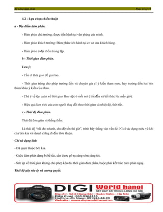 Kỹ năng đàm phán                                                                               Page 16 of 35


     4.2 - Lựa chọn chiến thuật

a - Địa điểm đàm phán.

     - Đàm phán chủ trường: được tiến hành tại văn phịng của mình.

     - Đàm phán khách trường: Đàm phán tiến hành tại cơ sở của khách hàng.

     - Đàm phán ở địa điểm trung lập.

     b - Thời gian đàm phán.

     Lưu ý:

     - Cần cĩ thời gian để giải lao.

     - Thời gian trống cho phép trưởng đồn và chuyên gia cĩ ý kiến tham mưu, hay trưởng đồn hai bên
tham khảo ý kiến của nhau.

     - Chú ý về tập quán về thời gian làm việc ở mỗi nơi ( bắt đầu và kết thúc lúc mấy giờ).

     - Hiệu quả làm việc của con người thay đổi theo thời gian và nhiệt độ, thời tiết.

     c - Thái độ đàm phán.

     Thái độ đơn giản và thẳng thắn:

      Là thái độ “nĩi cho nhanh, cho đỡ tốn thì giờ”, trình bày thẳng vào vấn đề. Nĩ cĩ tác dụng tước vũ khí
của bên kia và nhanh chĩng đi đến thỏa thuận.

Chỉ sử dụng khi:

- Đã quen thuộc bên kia.

- Cuộc đàm phán đang bị bế tắc, cần được gỡ ra càng sớm càng tốt.

- Sức ép về thời gian khơng cho phép kéo dài thời gian đàm phán, buộc phải kết thúc đàm phán ngay.

Thái độ gây sức ép và cương quyết:
 