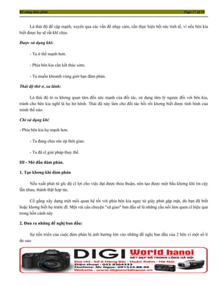 Kỹ năng đàm phán                                                                            Page 17 of 35



      Là thái độ đề cập mạnh, xuyên qua các vấn đề nhạy cảm, cần thực hiện hết sức tinh tế, vì nếu bên kia
biết được họ sẽ rất khĩ chịu.

Được sử dụng khi:

     - Ta ở thế mạnh hơn.

     - Phía bên kia cần kết thúc sớm.

     - Ta muốn khoanh vùng giới hạn đàm phán.

Thái độ thờ ơ, xa lánh:

      Là thái độ tỏ ra khơng quan tâm đến sức mạnh của đối tác, sử dụng tâm lý ngược đối với bên kia,
tránh cho bên kia nghĩ là họ hớ hênh. Thái độ này làm cho đối tác bối rối khơng biết được tình hình của
mình thế nào.

Chỉ sử dụng khi:

- Phía bên kia họ mạnh hơn.

     - Ta đang chịu sức ép thời gian.

     - Ta đã cĩ giải pháp thay thế.

III - Mở đầu đàm phán.

1. Tạo khơng khí đàm phán

      Nếu xuất phát từ gĩc độ cĩ lợi cho việc đạt được thỏa thuận, nên tạo được một bầu khơng khí tin cậy
lẫn nhau, thành thật hợp tác.

      Cố gắng xây dựng một mối quan hệ tốt với phía bên kia ngay từ giây phút gặp mặt, dù bạn đã biết
hoặc khơng biết họ trước đĩ. Một vài câu chuyện "xã giao" ban đầu sẽ là những cầu nối làm quen cĩ hiệu quả
trong hồn cảnh này

2. Đưa ra những đề nghị ban đầu:

      Sự tiến triển của cuộc đàm phán bị ảnh hưởng lớn vào những đề nghị ban đầu của 2 bên vì một số lí
do sau:
 