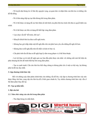 Kỹ năng đàm phán                                                                                Page 18 of 35



      - Nĩ truyền đạt thơng tin về thái độ, nguyện vọng, sự quan tâm và nhận thức của bên kia và những vấn
đề bất đồng.

        - Nĩ cĩ khả năng tiếp tục tạo bầu khơng khí trong đàm phán.

        - Nĩ cĩ thể được sử dụng để các bên thăm dị tình hình của phía bên kia trước khi đưa ra quyết định của
mình.

        - Nĩ cĩ thể được các bên sử dụng để thiết lập vùng đàm phán.

        + Lựa chọn vấn đề “dễ trước, khĩ sau”.

        + Khuyến khích bên kia đưa ra đề nghị trước.

        + Khơng bao giờ chấp nhận một đề nghị đầu tiên mà phải luơn yêu cầu những đề nghị tốt hơn.

        + Khơng đưa ra đề nghị đầu tiên tốt nhất và kiên trì bảo vệ.

        - Cần phải tính tốn để đưa ra đề nghị hợp lý nằm trong phạm vi cĩ thể thỏa thuận.

      - Lợi ích thực sự từ một đề nghị quá cao ban đầu phải được cân nhắc với những mất mát thể diện do
phải nhượng bộ lớn để tránh thất bại lớn trong đàm phán.

      - Tạo ra cạnh tranh: Cần cho bên kia biết rằng chúng ta khơng phải chỉ cĩ một cơ hội này, họ khơng
phải là đối tác duy nhất.

3. Lập chương trình làm việc

      Đối với những cuộc đàm phán chính thức cho những vấn đề lớn, việc lập ra chương trình làm việc nên
được bằng văn bản, cung cấp cho bên kia để cĩ thời gian chuẩn bị. Tuy nhiên chương trình làm việc vẫn cĩ
thể đàm phán thay đổi lại.

IV- Tạo sự hiểu biết.

1. Đặt câu hỏi

1.1. Năm chức năng của câu hỏi trong đàm phán

        - Thu thập thơng tin nhất định.
 