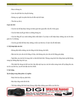 Kỹ năng đàm phán                                                                                 Page 19 of 35



     - Đưa ra thơng tin.

     - Làm cho phí bên kia chuyển hướng.

     - Hướng suy nghĩ của phía bên kia đi đến một kết luận.

     - Thu hút sự chú ý.

Loại câu hỏi:

     - Câu hỏi mở để đạt được thơng tin khái quát liên quan đến vấn đề cĩ liên quan.

     - Câu hỏi thăm dị để gợi thêm ra những thơng tin.

      - Câu hỏi đĩng để xác minh những điểm nhất định về sự kiện và để nhận được những câu trả lời đơn
giản là cĩ và khơng.

     - Câu hỏi giả thiết để khai thác những ý kiến của bên kia về một vấn đề nhất định.

1.2 Kỹ thuật đặt câu hỏi.

     - Khơng đặt nhiều những câu hỏi đĩng trừ khi khơng cần thiết.

     - Đặt câu hỏi yêu cầu trả lời bằng số liệu, chứ khơng nên yêu cầu trả lời bằng giải pháp.

     - Ngữ điệu của câu hỏi là trung tính va thái độ bình tĩnh. Nhưng cơng kích lớn tiếng hoặc áp đặt khơng
mang lại những đáp ứng tích cực.

       - Nếu định lấy thơng tin khĩ moi hỏi, hãy đặt một loạt các câu hỏi mềm mỏng trước để tự động hĩa câu
trả lời của bên kia, sau đĩ mới đặt câu hỏi chính.

2. Im Lặng.

Sự im lặng trong đàm phán cĩ ý nghĩa:

     - Buộc bên kia tiếp tục phát biểu.

     - Báo hiệu rằng mình đã nĩi đủ.

     - Thể hiện những bất bình hoặc khơng chấp nhận những quan điểm của bên kia.
 