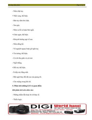 Kỹ năng đàm phán                                 Page 22 of 35



     - Nắm chặt tay.

     • Thất vọng, thể hiện.

     - Bàn tay nắm hơi chặt.

     - Xoa gáy.

     - Nhìn ra lối ra hoặc bên ngồi.

     • Chán ngán, thể hiện.

     - Khuynh hướng ngả về sau.

     - Nhìn đồng hồ.

     - Vẽ nguệch ngoạc hoặc gõ ngĩn tay.

     • Tin tưởng, thể hiện.

     - Cử chỉ thư giãn và cởi mở.

     - Ngồi thẳng.

     • Dối trá, thể hiện.

     - Ít tiếp xúc bằng mắt.

     - Đột ngột thay đổi độ cao của giọng nĩi.

     - Che miệng trong khi nĩi.

     5. Phân tích những lý lẽ và quan điểm

     Khi phân tích nên nhìn vào:

     - Những nhầm lẫn hoặc bỏ sĩt thực tế.

     - Thiếu logic.
 