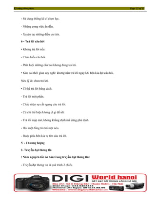 Kỹ năng đàm phán                                                                     Page 23 of 35



     - Sử dụng thống kê cĩ chọn lọc.

     - Những cơng việc ẩn dấu.

     - Xuyên tạc những điều ưu tiên.

     6 - Trả lời câu hỏi

     • Khơng trả lời nếu:

     - Chưa hiểu câu hỏi.

     - Phát hiện những câu hỏi khơng đáng trả lời.

     • Kéo dài thời gian suy nghĩ: khơng nên trả lời ngay khi bên kia đặt câu hỏi.

     Nêu lý do chưa trả lời.

     • Cĩ thể trả lời bằng cách.

     - Trả lời một phần.

     - Chấp nhận sự cắt ngang câu trả lời.

     - Cử chỉ thể hiện khơng cĩ gì để nĩi.

     - Trả lời mập mờ, khơng khẳng định mà cũng phủ định.

     - Hỏi một đằng trả lời một nẻo.

     - Buộc phía bên kia tự tìm câu trả lời.

     V - Thương lượng

     1. Truyền đạt thơng tin

     • Năm nguyên tắc cơ bản trong truyền đạt thơng tin:

     - Truyền đạt thơng tin là quá trình 2 chiều
 