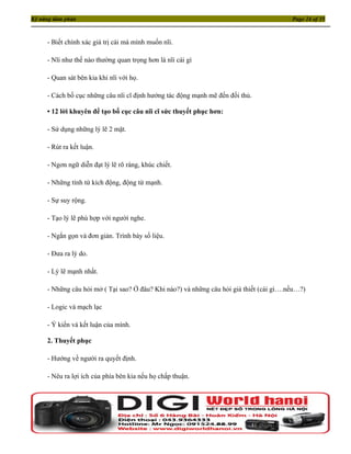 Kỹ năng đàm phán                                                                         Page 24 of 35



     - Biết chính xác giá trị cái mà mình muốn nĩi.

     - Nĩi như thế nào thường quan trọng hơn là nĩi cái gì

     - Quan sát bên kia khi nĩi với họ.

     - Cách bố cục những câu nĩi cĩ định hướng tác động mạnh mẽ đến đối thủ.

     • 12 lời khuyên để tạo bố cục câu nĩi cĩ sức thuyết phục hơn:

     - Sử dụng những lý lẽ 2 mặt.

     - Rút ra kết luận.

     - Ngơn ngữ diễn đạt lý lẽ rõ ràng, khúc chiết.

     - Những tính từ kích động, động từ mạnh.

     - Sự suy rộng.

     - Tạo lý lẽ phù hợp với người nghe.

     - Ngắn gọn và đơn giản. Trình bày số liệu.

     - Đưa ra lý do.

     - Lý lẽ mạnh nhất.

     - Những câu hỏi mở ( Tại sao? Ở đâu? Khi nào?) và những câu hỏi giả thiết (cái gì….nếu…?)

     - Logic và mạch lạc

     - Ý kiến và kết luận của mình.

     2. Thuyết phục

     - Hướng về người ra quyết định.

     - Nêu ra lợi ích của phía bên kia nếu họ chấp thuận.
 