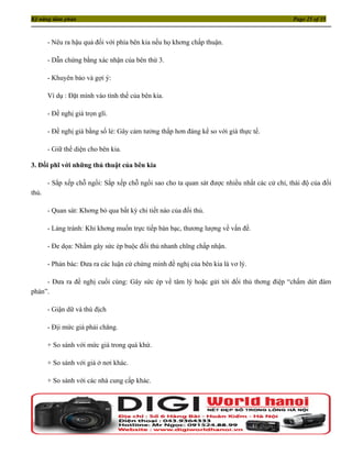 Kỹ năng đàm phán                                                                             Page 25 of 35



       - Nêu ra hậu quả đối với phía bên kia nếu họ khơng chấp thuận.

       - Dẫn chứng bằng xác nhận của bên thứ 3.

       - Khuyên bảo và gợi ý:

       Ví dụ : Đặt mình vào tình thế của bên kia.

       - Đề nghị giá trọn gĩi.

       - Đề nghị giá bằng số lẻ: Gây cảm tưởng thấp hơn đáng kể so với giá thực tế.

       - Giữ thể diện cho bên kia.

3. Đối phĩ với những thủ thuật của bên kia

       - Sắp xếp chỗ ngồi: Sắp xếp chỗ ngồi sao cho ta quan sát được nhiều nhất các cử chỉ, thái độ của đối
thủ.

       - Quan sát: Khơng bỏ qua bất kỳ chi tiết nào của đối thủ.

       - Lảng tránh: Khi khơng muốn trực tiếp bàn bạc, thương lượng về vấn đề.

       - Đe dọa: Nhằm gây sức ép buộc đối thủ nhanh chĩng chấp nhận.

       - Phản bác: Đưa ra các luận cứ chứng minh đề nghị của bên kia là vơ lý.

     - Đưa ra đề nghị cuối cùng: Gây sức ép về tâm lý hoặc gửi tới đối thủ thơng điệp “chấm dứt đàm
phán”.

       - Giận dữ và thù địch

       - Địi mức giá phải chăng.

       + So sánh với mức giá trong quá khứ.

       + So sánh với giá ở nơi khác.

       + So sánh với các nhà cung cấp khác.
 