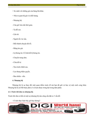 Kỹ năng đàm phán                                                                  Page 26 of 35



     + So sánh với những giá của hàng hĩa khác.

     + Nêu ra quan hệ giá và chất lượng.

     - Nhượng bộ.

     - Câu giờ/ kéo dài thời gian.

     - Tự đề cao.

     - Lấn tới.

     - Người tốt- kẻ xấu.

     - Biết thành chuyện đã rồi.

     - Động tác giả.

     - Lộ thơng tin: Cố tình để lộ thơng tin.

     - Chuyển trọng tâm.

     - Chia để trị

     - Xoa trước đánh sau.

     - Leo thang thẩm quyền.

     - Bao nhiêu - nếu.

     4. Nhượng bộ

    Nhượng bộ là sự thay đổi một quan điểm trước đĩ mà bạn đã giữ và bảo vệ một cách cơng khai.
Nhượng bộ là cái bắt buộc phải cĩ và luơn được trơng đợi trong đàm phán.

4.1. Trước khi đưa ra nhượng bộ.

Trước khi đưa ra bất cứ một sự nhượng bộ nào cũng cần đặt ra 3 vấn đề:

     - Cĩ nên thực hiện bây giờ hay khơng?
 
