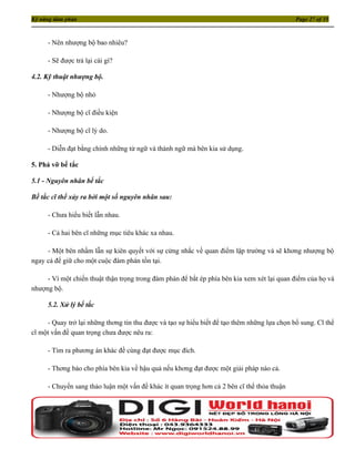 Kỹ năng đàm phán                                                                             Page 27 of 35



     - Nên nhượng bộ bao nhiêu?

     - Sẽ được trả lại cái gì?

4.2. Kỹ thuật nhượng bộ.

     - Nhượng bộ nhỏ

     - Nhượng bộ cĩ điều kiện

     - Nhượng bộ cĩ lý do.

     - Diễn đạt bằng chính những từ ngữ và thành ngữ mà bên kia sử dụng.

5. Phá vỡ bế tắc

5.1 - Nguyên nhân bế tắc

Bế tắc cĩ thể xảy ra bởi một số nguyên nhân sau:

     - Chưa hiểu biết lẫn nhau.

     - Cả hai bên cĩ những mục tiêu khác xa nhau.

     - Một bên nhầm lẫn sự kiên quyết với sự cứng nhắc về quan điểm lập trường và sẽ khơng nhượng bộ
ngay cả để giữ cho một cuộc đàm phán tồn tại.

     - Vì một chiến thuật thận trọng trong đàm phán để bắt ép phía bên kia xem xét lại quan điểm của họ và
nhượng bộ.

     5.2. Xử lý bế tắc

     - Quay trở lại những thơng tin thu được và tạo sự hiểu biết để tạo thêm những lựa chọn bổ sung. Cĩ thể
cĩ một vấn đề quan trọng chưa được nêu ra:

     - Tìm ra phương án khác đề cùng đạt được mục đích.

     - Thơng báo cho phía bên kia về hậu quả nếu khơng đạt được một giải pháp nào cả.

     - Chuyển sang thảo luận một vấn đề khác ít quan trọng hơn cả 2 bên cĩ thể thỏa thuận
 