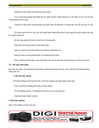 Kỹ năng đàm phán                                                                               Page 28 of 35



       - Nhượng bộ một điểm nào đĩ khơng quan trọng

     - Tạo ra thời gian ngừng đàm phán để suy nghĩ vấn đề và đàm phán lại sau đĩ. Đưa ra yêu cầu nếu cần
những thơng tin bổ xung.

       - Chuyển từ đàm phán song phương sang đàm phán đa phương và thơng báo cho đối tác biết về việc
này.

     - Sử dụng người thứ ba: yêu cầu một người ngồi hành động như là một người hịa giải, người dàn xếp
hay người trọng tài.

       - Bỏ bàn đàm phán để bên kia liên hệ lại. Sử dụng khi:

       + Phía bên kia khơng muốn ký kết thỏa thuận.

       + Bên kia muốn ký kết thỏa thuận mà ta khơng chấp nhận nổi.

       + Bên kia đưa ra những thỏa thuận mà ta khơng hề dự kiến.

       + Khi cĩ những số liệu được cung cấp khiến cho việc đi đên thỏa thuận khơng cịn cĩ lợi với ta nữa.

VI - Kết thúc đàm phán

Khi bạn cảm thấy việc đàm phán đã đạt được những thỏa thuận chủ yếu, bạn cĩ thể kết thúc bằng những
cơng việc sau:

       1. Hồn tất thỏa thuận

       Để tránh những sự bất ngờ khĩ chịu, trước khi ngừng vịng đàm phán cuối cùng:

       - Làm cho dễ hiểu những điều kiện của thảo thuận.

       - Tự hỏi những câu hỏi: Ai đạt được bao nhiêu của cái gì, khi nào?

       - Lập thỏa thuận thành văn bản.

2. Rút kinh nghiệm

Hãy tự hỏi những câu hỏi như sau:
 