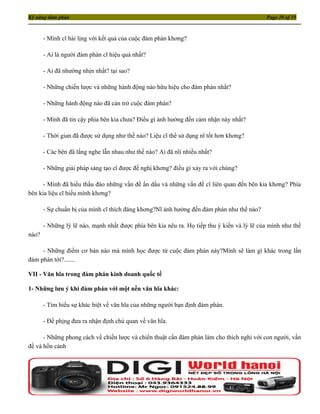 Kỹ năng đàm phán                                                                            Page 29 of 35



       - Mình cĩ hài lịng với kết quả của cuộc đàm phán khơng?

       - Ai là người đàm phán cĩ hiệu quả nhất?

       - Ai đã nhường nhịn nhất? tại sao?

       - Những chiến lược và những hành động nào hữu hiệu cho đàm phán nhất?

       - Những hành động nào đã cản trở cuộc đàm phán?

       - Mình đã tin cậy phía bên kia chưa? Điều gì ảnh hưởng đến cảm nhận này nhất?

       - Thời gian đã được sử dụng như thế nào? Liệu cĩ thể sử dụng nĩ tốt hơn khơng?

       - Các bên đã lắng nghe lẫn nhau như thế nào? Ai đã nĩi nhiều nhất?

       - Những giải pháp sáng tạo cĩ được đề nghị khơng? điều gì xảy ra với chúng?

      - Mình đã hiểu thấu đáo những vấn đề ẩn dấu và những vấn đề cĩ liên quan đến bên kia khơng? Phía
bên kia liệu cĩ hiểu mình khơng?

       - Sự chuẩn bị của mình cĩ thích đáng khơng?Nĩ ảnh hưởng đến đàm phán như thế nào?

       - Những lý lẽ nào, mạnh nhất được phía bên kia nêu ra. Họ tiếp thu ý kiến và lý lẽ của mình như thế
nào?

     - Những điểm cơ bản nào mà mình học được từ cuộc đàm phán này?Mình sẽ làm gì khác trong lần
đàm phán tới?.......

VII - Văn hĩa trong đàm phán kinh doanh quốc tế

1- Những lưu ý khi đàm phán với một nền văn hĩa khác:

       - Tìm hiểu sự khác biệt về văn hĩa của những người bạn định đàm phán.

       - Đề phịng đưa ra nhận định chủ quan về văn hĩa.

      - Những phong cách về chiến lược và chiến thuật cần đàm phán làm cho thích nghi với con người, vấn
đề và hồn cảnh
 