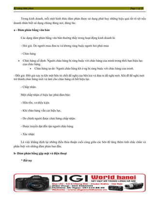 Kỹ năng đàm phán                                                                               Page 3 of 35



     Trong kinh doanh, mỗi một hình thức đàm phán được sử dụng phát huy những hiệu quả rất rõ rệt nếu
doanh nhân biết sử dụng chúng đúng nơi, đúng lúc.

a - Đàm phán bằng văn bản

       Các dạng đàm phán bằng văn bản thường thấy trong hoạt động kinh doanh là:

       - Hỏi giá: Do người mua đưa ra và khơng ràng buộc người hỏi phải mua

       - Chào hàng

   •    Chào hàng cố định: Người chào hàng bị ràng buộc với chào hàng của mình trong thời hạn hiệu lực
        của chào hàng.
              • Chào hàng tự do: Người chào hàng kh ơ ng bị ràng buộc với chào hàng của mình.

- Đổi giá: Đổi giá xảy ra khi một bên từ chối đề nghị của bên kia và đưa ra đề nghị mới. Khi đĩ đề nghị mới
trở thành chào hàng mới và làm cho chào hàng cũ hết hiệu lực.

       - Chấp nhận.

       Một chấp nhận cĩ hiệu lực phải đảm bảo:

       - Hồn tồn, vơ điều kiện.

       - Khi chào hàng vẫn cịn hiệu lực.

       - Do chính người được chào hàng chấp nhận.

       - Được truyền đạt đến tận người chào hàng.

       - Xác nhận:

     Là việc khẳng định lại những điều thỏa thuận cuối cùng giữa các bên để tăng thêm tính chắc chắn và
phân biệt với những đàm phán ban đầu.

b- Đàm phán bằng gặp mặt và điện thoại

       * Bắt tay
 