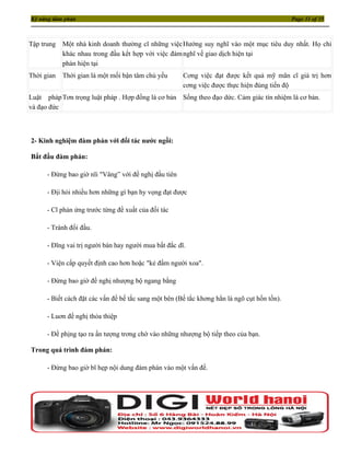 Kỹ năng đàm phán                                                                              Page 31 of 35



Tập trung   Một nhà kinh doanh thường cĩ những việc Hướng suy nghĩ vào một mục tiêu duy nhất. Họ chỉ
            khác nhau trong đầu kết hợp với việc đàm nghĩ về giao dịch hiện tại
            phán hiện tại
Thời gian   Thời gian là một mối bận tâm chủ yếu       Cơng việc đạt được kết quả mỹ mãn cĩ giá trị hơn
                                                       cơng việc được thực hiện đúng tiến độ
Luật pháp Tơn trọng luật pháp . Hợp đồng là cơ bản Sống theo đạo dức. Cảm giác tín nhiệm là cơ bản.
và đạo đức



2- Kinh nghiệm đàm phán với đối tác nước ngồi:

Bắt đầu đàm phán:

      - Đừng bao giờ nĩi "Vâng” với đề nghị đầu tiên

      - Địi hỏi nhiều hơn những gì bạn hy vọng đạt được

      - Cĩ phản ứng trước từng đề xuất của đối tác

      - Tránh đối đầu.

      - Đĩng vai trị người bán hay người mua bất đắc dĩ.

      - Viện cấp quyết định cao hơn hoặc "kẻ đấm người xoa".

      - Đừng bao giờ đề nghị nhượng bộ ngang bằng

      - Biết cách đặt các vấn đề bế tắc sang một bên (Bế tắc khơng hẳn là ngõ cụt hồn tồn).

      - Luơn đề nghị thỏa thiệp

      - Đề phịng tạo ra ấn tượng trơng chờ vào những nhượng bộ tiếp theo của bạn.

Trong quá trình đàm phán:

      - Đừng bao giờ bĩ hẹp nội dung đàm phán vào một vấn đề.
 