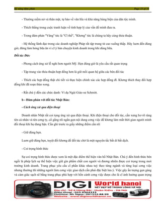 Kỹ năng đàm phán                                                                             Page 33 of 35



     - Thường niềm nở và thân mật, tự hào về văn hĩa và khả năng hùng biện của dân tộc mình.

     - Thích thắng trong cuộc tranh luận về tính hợp lý của vấn đề mình đưa ra.

     - Trong đàm phán "Vâng" tức là "Cĩ thể", "Khơng" tức là chúng ta hãy cùng thỏa thuận.

      - Hệ thống lãnh đạo trong các doanh nghiệp Pháp rất tập trung từ cao xuống thấp. Hãy luơn đến đúng
giờ, đừng làm hỏng bữa ăn vì cĩ ý bàn chuyện kinh doanh trong khi dùng bữa.

Đối tác Đức

     - Phong cách ứng xử lễ nghi hơn người Mỹ. Hẹn đúng giờ là yêu cầu rất quan trọng

     - Tập trung vào thỏa thuận hợp đồng hơn là giữ mối quan hệ giữa các bên đối tác

     - Thích các hợp đồng thật chi tiết và thực hiện chính xác các hợp đồng đĩ. Khơng thích thay đổi hợp
đồng khi đã soạn thảo xong.

     - Rất chú ý đến các chức danh: Ví dụ Ngài Giáo sư Schmitt.

     b - Đàm phán với đối tác Nhật Bản:

     - Cách ứng xử qua điện thoại

      Doanh nhân Nhật rất coi tọng ứng xử qua điện thoại. Khi điện thoại cho đối tác, cần xưng hơ rõ ràng
tên cá nhân và tên cơng ty, cố gắng nĩi ngắn gọn nội dung cơng việc để khơng làm mất thời gian người mình
đối thoại khi họ đang bận. Cần ghi trước ra giấy những điểm cần nĩi

     - Giữ đúng hẹn.

     Luơn giữ đúng hẹn, tuyệt đối khơng để đối tác chờ là một nguyên tắc bất di bất dịch.

     - Coi trọng hình thức

      Sự coi trọng hình thức được xem là một đặc điểm thể hiện văn hố Nhật Bản. Chú ý đến hình thức bên
ngồi là phép lịch sự thể hiện việc giữ gìn phẩm chất con người và đương nhiên được coi trọng trong mơi
trường kinh doanh. Trang phục yêu cầu cĩ phần khác nhau tuỳ theo từng ngành và từng loại cơng việc
nhưng thường thì những người làm cơng việc giao dịch cần phải đặc biệt lưu ý. Việc gây ấn tượng gọn gàng
và cảm giác sạch sẽ bằng trang phục phù hợp với hồn cảnh cơng việc được cho là cĩ ảnh hưởng quan trọng
 