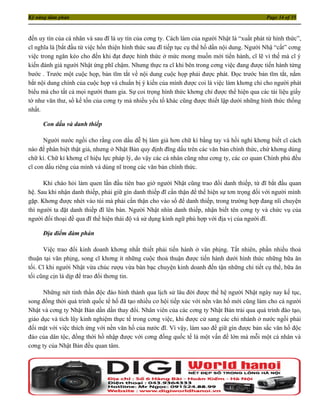 Kỹ năng đàm phán                                                                               Page 34 of 35



đến uy tín của cá nhân và sau đĩ là uy tín của cơng ty. Cách làm của người Nhật là “xuất phát từ hình thức”,
cĩ nghĩa là [bắt đầu từ việc hồn thiện hình thức sau đĩ tiếp tục cụ thể hố dần nội dung. Người Nhậ “cất” cơng
việc trong ngăn kéo cho đến khi đạt được hình thức ở mức mong muốn mới tiến hành, cĩ lẽ vì thế mà cĩ ý
kiến đánh giá người Nhật ứng phĩ chậm. Nhưng thực ra cĩ khi bên trong cơng việc đang được tiến hành từng
bước . Trước một cuộc họp, bản tĩm tắt về nội dung cuộc họp phải được phát. Đọc trước bản tĩm tắt, nắm
bắt nội dung chính của cuộc họp và chuẩn bị ý kiến của mình được coi là việc làm khơng chỉ cho người phát
biểu mà cho tất cả mọi người tham gia. Sự coi trọng hình thức khơng chỉ được thể hiện qua các tài liệu giấy
tờ như văn thư, sổ kế tốn của cơng ty mà nhiều yếu tố khác cũng được thiết lập dưới những hình thức thống
nhất.

     Con dấu và danh thiếp

      Người nước ngồi cho rằng con dấu dễ bị làm giả hơn chữ kí bằng tay và hồi nghi khơng biết cĩ cách
nào để phân biệt thật giả, nhưng ở Nhật Bản quy định đĩng dấu trên các văn bản chính thức, chứ khơng dùng
chữ kí. Chữ kí khơng cĩ hiệu lực pháp lý, do vậy các cá nhân cũng như cơng ty, các cơ quan Chính phủ đều
cĩ con dấu riêng của mình và dùng nĩ trong các văn bản chính thức.

      Khi chào hỏi làm quen lần đầu tiên bao giờ người Nhật cũng trao đổi danh thiếp, từ đĩ bắt đầu quan
hệ. Sau khi nhận danh thiếp, phải giữ gìn danh thiếp đĩ cẩn thận để thể hiện sự tơn trọng đối với người mình
gặp. Khơng được nhét vào túi mà phải cẩn thận cho vào sổ để danh thiếp, trong trường hợp đang nĩi chuyện
thì người ta đặt danh thiếp đĩ lên bàn. Người Nhật nhìn danh thiếp, nhận biết tên cơng ty và chức vụ của
người đối thoại đề qua đĩ thể hiện thái độ và sử dụng kinh ngữ phù hợp với địa vị của người đĩ.

     Địa điểm đàm phán

      Việc trao đổi kinh doanh khơng nhất thiết phải tiến hành ở văn phịng. Tất nhiên, phần nhiều thoả
thuận tại văn phịng, song cĩ khơng ít những cuộc thoả thuận được tiến hành dưới hình thức những bữa ăn
tối. Cĩ khi người Nhật vừa chúc rượu vừa bàn bạc chuyện kinh doanh đến tận những chi tiết cụ thể, bữa ăn
tối cũng cịn là dịp để trao đổi thơng tin.

      Những nét tinh thần độc đáo hình thành qua lịch sử lâu đời được thế hệ người Nhật ngày nay kế tục,
song đồng thời quá trình quốc tế hố đã tạo nhiều cơ hội tiếp xúc với nền văn hố mới cũng làm cho cả người
Nhật và cơng ty Nhật Bản dần dần thay đổi. Nhân viên của các cơng ty Nhật Bản trải qua quá trình đào tạo,
giáo dục và tích lũy kinh nghiệm thực tế trong cơng việc, khi được cử sang các chi nhánh ở nước ngồi phải
đối mặt với việc thích ứng với nền văn hố của nước đĩ. Vì vậy, làm sao để giữ gìn được bản sắc văn hố độc
đáo của dân tộc, đồng thời hồ nhập được với cơng đồng quốc tế là một vấn đề lớn mà mỗi một cá nhân và
cơng ty của Nhật Bản đều quan tâm.
 
