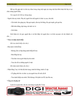 Kỹ năng đàm phán                                                                            Page 4 of 35



     Bắt tay khi gặp mặt và chia tay nhau trong cùng một ngày tại cùng một địa điểm hoặc khi bày tỏ sự
chúc mừng người khác.

     Các nguyên tắc bắt tay thơng dụng:

- Người chìa tay trước: Phụ nữ, người lớn tuổi,người cĩ chức vụ cao, chủ nhà

     - Cần tránh: đeo găng tay, bĩp quá mạnh, cầm tay hờ hững, lắc quá mạnh, giữ quá lâu.

     - Mắt nhìn thẳng, tập trung, nét mặt vui vẻ

     - Giới thiệu

    Giới thiệu trẻ với già, người địa vị xã hội thấp với người địa vị xã hội cao,nam với nữ, khách với
chủ…..

* Trao và nhận danh thiếp

     Khi trao danh thiếp cần chú ý:

- Đưa mặt cĩ chữ dễ đọc

     - Khơng cầm cả hộp đựng danh thiếp để trao

     - Đưa bằng hai tay

     - Vừa đưa vừa tự giới thiệu họ tên mình

     - Trao cho tất cả những người cĩ mặt

     Khi nhận danh thiếp cần chú ý:

- Nhận bằng 2 tay với thái độ trân trọng, tránh hờ hững, tránh vồ vập

     - Cố gắng nhớ tên và chức vụ của người trao rồi mới cất đi

     - Trao danh thiếp của mình. Nếu khơng cĩ thì phải xin lỗi, hẹn lần sau.

* Ứng xử với phụ nữ

     Luơn tỏ ra quan tâm, săn sĩc, tơn trọng và giúp đỡ. Ví dụ
 