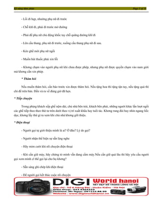 Kỹ năng đàm phán                                                                                 Page 5 of 35



     - Lối đi hẹp, nhường phụ nữ đi trước

     - Chỗ khĩ đi, phải đi trước mở đường

     - Phải để phụ nữ chủ động khốc tay chỗ quãng đường khĩ đi

     - Lên cầu thang, phụ nữ đi trước, xuống cầu thang phụ nữ đi sau.

     - Kéo ghế mời phụ nữ ngồi

     - Muốn hút thuốc phải xin lỗi

     - Khơng chạm vào người phụ nữ khi chưa được phép, nhưng phụ nữ được quyền chạm vào nam giới
mà khơng cần xin phép.

     * Thăm hỏi

      Nếu muốn thăm hỏi, cần báo trước xin được thăm hỏi. Nếu tặng hoa thì tặng tận tay, nếu tặng quà thì
chỉ để trên bàn. Đến và ra về đúng giờ đã hẹn.

* Tiếp chuyện

      Trong phịng khách xếp ghế nệm dài, chủ nhà bên trái, khách bên phải, những người khác lần lượt ngồi
các ghế tiếp theo theo thứ tư trên dưới theo vị trí xuất khẩu hay tuổi tác. Khơng rung đùi hay nhìn ngang liếc
dọc, khơng lấy thứ gì ra xem khi chủ nhà khơng giĩi thiệu.

* Điện thoại

     - Người gọi tự giới thiệu mình là ai? Ở đâu? Lý do gọi?

     - Người nhận thể hiện sự sẵn lịng nghe

     - Hãy mỉm cười khi nĩi chuyện điện thoại

      - Khi cần giữ máy, hãy chứng tỏ mình vẫn đang cầm máy.Nếu cần giữ quá lâu thì hãy yêu cầu người
gọi xem mình cĩ thể gọi lại cho họ khơng?

     - Sẵn sàng ghi chép khi điện thoại

     - Để người gọi kết thúc cuộc nĩi chuyện
 