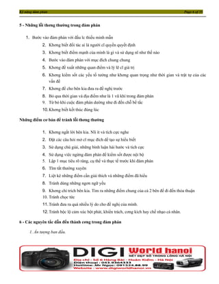 Kỹ năng đàm phán                                                                               Page 6 of 35


5 - Những lỗi thơng thường trong đàm phán

   1. Bước vào đàm phán với đầu ĩc thiếu minh mẫn
             2. Khơng biết đối tác ai là người cĩ quyền quyết định
             3. Khơng biết điểm mạnh của mình là gì và sử dụng nĩ như thế nào
             4. Bước vào đàm phán với mục đích chung chung
             5. Khơng đề xuất những quan điểm và lý lẽ cĩ giá trị
             6. Khơng kiểm sốt các yếu tố tưởng như khơng quan trọng như thời gian và trật tự của các
                vấn đề
             7. Khơng để cho bên kia đưa ra đề nghị trước
             8. Bỏ qua thời gian và địa điểm như là 1 vũ khí trong đàm phán
             9. Từ bỏ khi cuộc đàm phán dường như đi đến chỗ bế tắc
             10. Khơng biết kết thúc đúng lúc

Những điểm cơ bản để tránh lỗi thơng thường

             1. Khơng ngắt lời bên kia. Nĩi ít và tích cực nghe
             2. Đặt các câu hỏi mở cĩ mục đích dể tạo sự hiểu biết
             3. Sử dụng chú giải, những bình luận hài hước và tich cực
             4. Sử dụng viêc ngừng đàm phán để kiểm sốt được nội bộ
             5. Lập 1 mục tiêu rõ ràng, cụ thể và thực tế trước khi đàm phán
             6. Tĩm tắt thường xuyên
             7. Liệt kê những điểm cần giải thích và những điểm đã hiểu
             8. Tránh dùng những ngơn ngữ yếu
             9. Khơng chỉ trích bên kia. Tìm ra những điểm chung của cả 2 bên để đi đến thỏa thuận
             10. Tránh chọc tức
             11. Tránh đưa ra quá nhiều lý do cho đề nghị của mình.
             12. Tránh bộc lộ cảm xúc bột phát, khiển trách, cơng kích hay chế nhạo cá nhân.

6 - Các nguyên tắc dẫn đến thành cơng trong đàm phán

     1. Ấn tượng ban đầu.
 