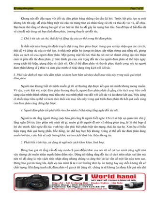 Kỹ năng đàm phán                                                                              Page 7 of 35



     Khơng nên đối đầu ngay với đối tác đàm phán bằng những yêu cầu địi hỏi. Trước hết phải tạo ra một
khơng khí tin cậy, dễ chịu bằng một vài câu nĩi mang tính cá nhân bằng cử chỉ và thái độ vui vẻ, dễ chịu.
Bạn luơn nhớ rằng sẽ khơng bao giờ cĩ cơ bội lần thứ hai để gây ấn tượng ban đầu. Sau đĩ bạn sẽ bắt đầu nĩi
về chủ đề nội dung mà bạn định đàm phán, thương thuyết với đối tác.

     2. Chú ý tới các cử chỉ, thái độ và động tác của cơ thể trong khi đàm phán.

      Ít nhất một nửa thơng tin định truyền đạt trong đàm phán được thơng qua và tiếp nhận qua các cử chỉ,
thái độ và động tác của cơ thể bạn. ít nhất một phần ba thơng tin được tiếp nhận thơng qua tiếng nĩi, giọng
điệu và cách nĩi của người đàm phán. Một gương mặt hồ hởi, thái độ cởi mở sẽ nhanh chĩng tạo nên thiện
cảm từ phía đối tác đàm phán. ý thức đánh giá cao, coi trọng đối tác của người đám phán sẽ thể hiện ngay
trong cách thể hiện, giọng điệu và cách nĩi. Chỉ cĩ thể đàm phán và thuyết phục thành cơng nếu tự người
đàm phán khơng cĩ ý thức và cảm giác mình sẽ hoặc đang đĩng kịch với đối tác.

3. Phải xác định rõ mục tiêu đàm phán và luơn luơn bám sát theo đuổi mục tiêu này trong suốt quá trình
đàm phán.

      Người nào khơng biết rõ mình muốn gì thì sẽ thường đạt được kết quả mà mình khơng mong muốn.
Vì vậy, trước khi vào cuộc đàm phán thương thuyết, người đàm phán phải cố gắng chia tách mục tiêu cuối
cùng của mình thành những mục tiêu nhỏ mà mình phải trao đổi với đối tác và đạt được kết quả. Nếu càng
cĩ nhiều mục tiêu cụ thể và luơn theo đuổi các mục tiêu này trong quá trình đàm phám thì kết quả cuối cùng
của đàm phán càng chĩng đạt được.

     4. Người đàm phán tốt phải biết rèn cho mình cĩ khả năng lắng nghe đối tác nĩi.

      Người ta nĩi rằng người thắng cuộc bao giờ cũng là người biết nghe. Chỉ cĩ ai thật sự quan tâm chú ý
lắng nghe đối tác đàm phán với mình nĩi gì, muốn gì thì người đĩ mới cĩ những phản ứng, lý lẽ phù hợp cĩ
lợi cho mình. Khi nghe đối tác trình bày cần phải biết phân biệt tâm trạng, thái độ của họ. Xem họ cĩ biểu
hiện trạng thái quá hưng phấn, bốc đồng, ức chế hay bực bội khơng. Cũng cĩ thể đối tác đàm phán đang
muốn lơi kéo, cuốn hút về một hướng khác và tìm cách khai thác thêm thơng tin.

     5. Phải biết trình bày, sử dụng từ ngữ một cách khơn khéo, linh hoạt.

      Đừng bao giờ nĩi rằng vấn đề này mình cĩ quan điểm khác mà nên nĩi về cơ bản mình cũng nghĩ như
vậy nhưng chỉ muốn nhấn mạnh thêm điểm này. Ðừng nĩi thẳng rằng đối tác cĩ cách nhìn nhận sai lầm mà
nên nĩi đĩ cũng là một cách nhìn nhận đúng nhưng chúng ta cũng thử lật lại vấn đề một lần nữa xem sao.
Ðừng bao giờ nĩi hàng hĩa, dịch vụ của mình là rẻ vì rẻ thường đem lại ấn tượng hay suy diễn khơng tốt về
chất lượng. Khi đang tranh cãi, đàm phán về giá cả thì đừng nĩi: chúng ta sẽ khơng đạt được kết quả nếu chỉ
 