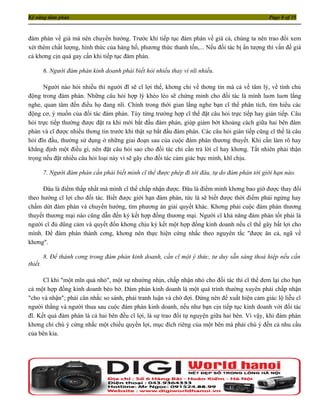 Kỹ năng đàm phán                                                                                Page 8 of 35



đàm phán về giá mà nên chuyển hướng. Trước khi tiếp tục đàm phán về giá cả, chúng ta nên trao đổi xem
xét thêm chất lượng, hình thức của hàng hố, phương thức thanh tốn,... Nếu đối tác bị ấn tượng thì vấn đề giá
cả khơng cịn quá gay cấn khi tiếp tục đàm phán.

         6. Người đàm phán kinh doanh phải biết hỏi nhiều thay vì nĩi nhiều.

      Người nào hỏi nhiều thì người đĩ sẽ cĩ lợi thế, khơng chỉ về thơng tin mà cả về tâm lý, về tính chủ
động trong đàm phán. Những câu hỏi hợp lý khéo léo sẽ chứng minh cho đối tác là mình luơn luơn lắng
nghe, quan tâm đến điều họ đang nĩi. Chính trong thời gian lắng nghe bạn cĩ thể phân tích, tìm hiểu các
động cơ, ý muốn của đối tác đàm phán. Tùy từng trường hợp cĩ thể đặt câu hỏi trực tiếp hay gián tiếp. Câu
hỏi trực tiếp thường được đặt ra khi mới bắt đầu đàm phán, giúp giảm bớt khoảng cách giữa hai bên đàm
phán và cĩ được nhiều thơng tin trước khi thật sự bắt đầu đàm phán. Các câu hỏi gián tiếp cũng cĩ thể là câu
hỏi đĩn đầu, thường sử dụng ở những giai đoạn sau của cuộc đàm phán thương thuyết. Khi cần làm rõ hay
khẳng định một điều gì, nên đặt câu hỏi sao cho đối tác chỉ cần trả lời cĩ hay khơng. Tất nhiên phải thận
trọng nếu đặt nhiều câu hỏi loại này vì sẽ gây cho đối tác cảm giác bực mình, khĩ chịu.

         7. Người đàm phán cần phải biết mình cĩ thể được phép đi tới đâu, tự do đàm phán tới giới hạn nào.

      Ðâu là điểm thấp nhất mà mình cĩ thể chấp nhận được. Ðâu là điểm mình khơng bao giờ được thay đổi
theo hướng cĩ lợi cho đối tác. Biết được giới hạn đàm phán, tức là sẽ biết được thời điểm phải ngừng hay
chấm dứt đàm phán và chuyển hướng, tìm phương án giải quyết khác. Khơng phải cuộc đàm phán thương
thuyết thương mại nào cũng dẫn đến ký kết hợp đồng thương mại. Người cĩ khả năng đàm phán tốt phải là
người cĩ đủ dũng cảm và quyết đốn khơng chịu ký kết một hợp đồng kinh doanh nếu cĩ thể gây bất lợi cho
mình. Ðể đàm phán thành cơng, khơng nên thực hiện cứng nhắc theo nguyên tắc "được ăn cả, ngã về
khơng".

         8. Ðể thành cơng trong đàm phán kinh doanh, cần cĩ một ý thức, tư duy sẵn sàng thoả hiệp nếu cần
thiết.

      Cĩ khi "một mĩn quà nhỏ", một sự nhường nhịn, chấp nhận nhỏ cho đối tác thì cĩ thể đem lại cho bạn
cả một hợp đồng kinh doanh béo bở. Ðàm phán kinh doanh là một quá trình thường xuyên phải chấp nhận
"cho và nhận"; phải cân nhắc so sánh, phải tranh luận và chờ đợi. Ðừng nên để xuất hiện cảm giác lộ liễu cĩ
người thắng và người thua sau cuộc đàm phán kinh doanh, nếu như bạn cịn tiếp tục kinh doanh với đối tác
đĩ. Kết quả đàm phán là cả hai bên đều cĩ lợi, là sự trao đổi tự nguyện giữa hai bên. Vì vậy, khi đàm phán
khơng chỉ chú ý cứng nhắc một chiều quyền lợi, mục đích riêng của một bên mà phải chú ý đến cả nhu cầu
của bên kia.
 