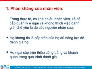 10
1. Phản kháng của nhân viên:
Trong thực tế, có khá nhiều nhân viên, kể cả
cấp quản lý e ngại và không thích việc đánh
giá, chủ yếu là do các nguyên nhân sau:
 Họ không tin là cấp trên của họ đủ năng lực để
đánh giá họ.
 Họ ngại cấp trên thiếu công bằng và khách
quan trong quá trình đánh giá.
 