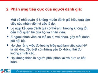 12
2. Phản ứng tiêu cực của người đánh giá:
Một số nhà quản lý không muốn đánh giá hiệu quả làm
việc của nhân viên vì các lý do:
 Lo ngại kết quả đánh giá có thể ảnh hưởng không tốt
đến mối quan hệ của họ và nhân viên.
 E ngoại nhân viên có thể so bì với nhau, gây mất đoàn
kết nội bộ.
 Họ cho rằng việc đo lường hiệu quả làm việc của NV
là rất khó, đặc biệt có những yếu tố không thể đo
lường chính xác.
 Họ không thích là người phải phán xử và đưa ra kết
luận.
 