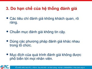 13
3. Do hạn chế của hệ thống đánh giá
 Các tiêu chí đánh giá không khách quan, rõ
ràng.
 Chuẩn mục đánh giá không tin cậy.
 Dùng các phương pháp đánh giá khác nhau
trong tổ chức.
 Mục đích của quá trình đánh giá không được
phổ biến tới mọi nhân viên.
 