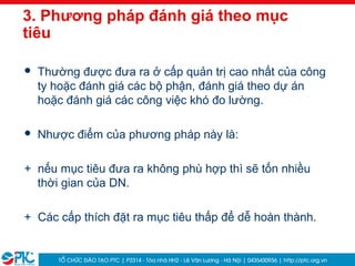 18
3. Phương pháp đánh giá theo mục
tiêu
 Thường được đưa ra ở cấp quản trị cao nhất của công
ty hoặc đánh giá các bộ phận, đánh giá theo dự án
hoặc đánh giá các công việc khó đo lường.
 Nhược điểm của phương pháp này là:
+ nếu mục tiêu đưa ra không phù hợp thì sẽ tốn nhiều
thời gian của DN.
+ Các cấp thích đặt ra mục tiêu thấp để dễ hoàn thành.
 