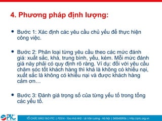 19
4. Phương pháp định lượng:
 Bước 1: Xác định các yêu cầu chủ yếu để thực hiện
công việc.
 Bước 2: Phân loại từng yêu cầu theo các mức đánh
giá: xuất sắc, khá, trung bình, yếu, kém. Mỗi mức đánh
giá này phải có quy định rõ ràng. Ví dụ: đối với yêu cầu
chăm sóc tốt khách hàng thì khá là không có khiếu nại,
xuất sắc là không có khiếu nại và được khách hàng
cảm ơn…
 Bước 3: Đánh giá trọng số của từng yếu tố trong tổng
các yếu tố.
 
