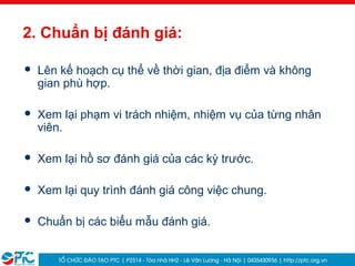 25
2. Chuẩn bị đánh giá:
 Lên kế hoạch cụ thể về thời gian, địa điểm và không
gian phù hợp.
 Xem lại phạm vi trách nhiệm, nhiệm vụ của từng nhân
viên.
 Xem lại hồ sơ đánh giá của các kỳ trước.
 Xem lại quy trình đánh giá công việc chung.
 Chuẩn bị các biểu mẫu đánh giá.
 