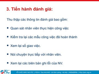 26
3. Tiến hành đánh giá:
Thu thập các thông tin đánh giá bao gồm:
 Quan sát nhân viên thực hiện công việc
 Kiểm tra lại các mẫu công việc đã hoàn thành
 Xem lại sổ giao việc.
 Nói chuyện trực tiếp với nhân viên.
 Xem lại các biên bản ghi lỗi của NV.
 