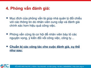 27
4. Phỏng vấn đánh giá:
 Mục đích của phỏng vấn là giúp nhà quản lý đối chiếu
với các thông tin do nhân viên cung cấp và đánh giá
chính xác hơn hiệu quả công việc.
 Phòng vấn cũng là cơ hội để nhân viên bày tỏ các
nguyện vọng, ý kiến đối vối công việc, công ty…
 Chuẩn bị các công tác cho cuộc đánh giá, cụ thể
như sau:
 