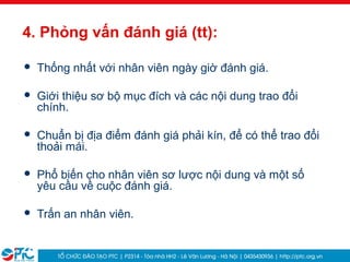 28
4. Phỏng vấn đánh giá (tt):
 Thống nhất với nhân viên ngày giờ đánh giá.
 Giới thiệu sơ bộ mục đích và các nội dung trao đổi
chính.
 Chuẩn bị địa điểm đánh giá phải kín, để có thể trao đổi
thoải mái.
 Phổ biến cho nhân viên sơ lược nội dung và một số
yêu cầu về cuộc đánh giá.
 Trấn an nhân viên.
 