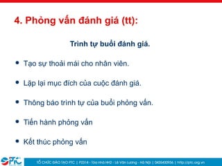 29
4. Phỏng vấn đánh giá (tt):
Trình tự buổi đánh giá.
 Tạo sự thoải mái cho nhân viên.
 Lặp lại mục đích của cuộc đánh giá.
 Thông báo trình tự của buổi phỏng vấn.
 Tiến hành phỏng vấn
 Kết thúc phỏng vấn
 