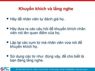 31
Khuyến khích và lắng nghe
 Hãy để nhân viên tự đánh giá họ.
 Hãy đưa ra các câu hỏi để khuyến khích nhân
viên nói lên quan điểm của họ.
 Lặp lại các cụm từ mà nhân viên vừa nói để
khuyến khích họ.
 Sử dụng các từ như: đúng vậy, để cho biết là
bạn đang lắng nghe.
 