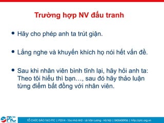 35
Trường hợp NV đấu tranh
 Hãy cho phép anh ta trút giận.
 Lắng nghe và khuyến khích họ nói hết vấn đề.
 Sau khi nhân viên bình tĩnh lại, hãy hỏi anh ta:
Theo tôi hiểu thì bạn…, sau đó hãy thảo luận
từng điểm bất đồng với nhân viên.
 