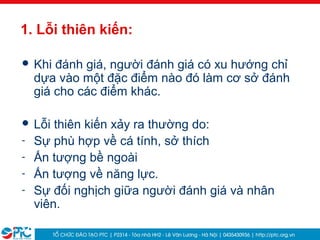 37
1. Lỗi thiên kiến:
 Khi đánh giá, người đánh giá có xu hướng chỉ
dựa vào một đặc điểm nào đó làm cơ sở đánh
giá cho các điểm khác.
 Lỗi thiên kiến xảy ra thường do:
- Sự phù hợp về cá tính, sở thích
- Ấn tượng bề ngoài
- Ấn tượng về năng lực.
- Sự đối nghịch giữa người đánh giá và nhân
viên.
 