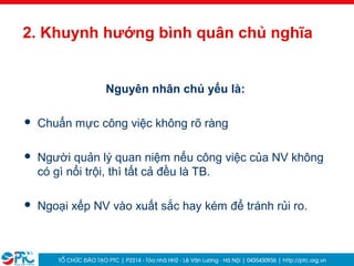 39
2. Khuynh hướng bình quân chủ nghĩa
Nguyên nhân chủ yếu là:
 Chuẩn mực công việc không rõ ràng
 Người quản lý quan niệm nếu công việc của NV không
có gì nổi trội, thì tất cả đều là TB.
 Ngoại xếp NV vào xuất sắc hay kém để tránh rủi ro.
 