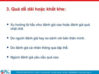 40
3. Quá dễ dãi hoặc khắt khe:
 Xu hướng là hầu như đánh giá cao hoặc đánh giá quá
chặt chẽ.
 Do người đánh giá hay so sánh với bản thân mình.
 Do đánh giá cá nhân thông qua tập thể.
 Ngừơi đánh giá yêu cầu quá cao.
 