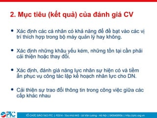 6
2. Mục tiêu (kết quả) của đánh giá CV
 Xác định các cá nhân có khả năng để đề bạt vào các vị
trí thích hợp trong bộ máy quản lý hay không.
 Xác định những khâu yếu kém, những tồn tại cần phải
cải thiện hoặc thay đổi.
 Xác định, đánh giá năng lực nhân sự hiện có và tiềm
ẩn phục vụ công tác lập kế hoạch nhân lực cho DN.
 Cải thiện sự trao đổi thông tin trong công việc giữa các
cấp khác nhau
 